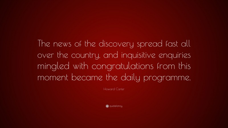 Howard Carter Quote: “The news of the discovery spread fast all over the country, and inquisitive enquiries mingled with congratulations from this moment became the daily programme.”