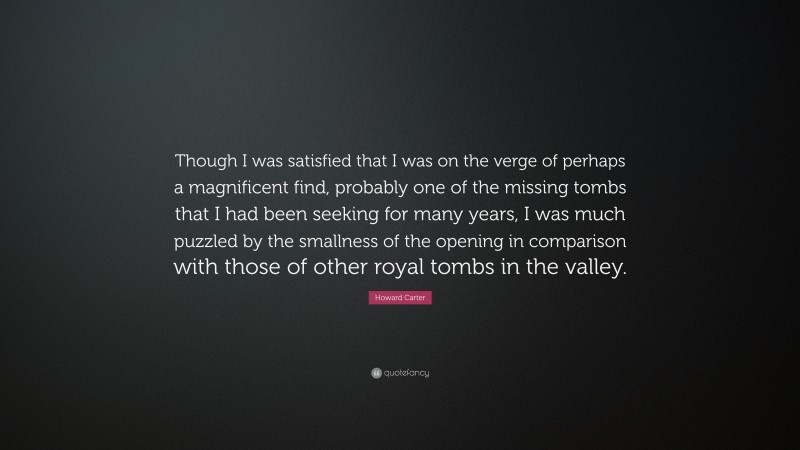 Howard Carter Quote: “Though I was satisfied that I was on the verge of perhaps a magnificent find, probably one of the missing tombs that I had been seeking for many years, I was much puzzled by the smallness of the opening in comparison with those of other royal tombs in the valley.”