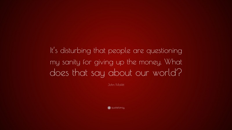 John Moffitt Quote: “It’s disturbing that people are questioning my sanity for giving up the money. What does that say about our world?”