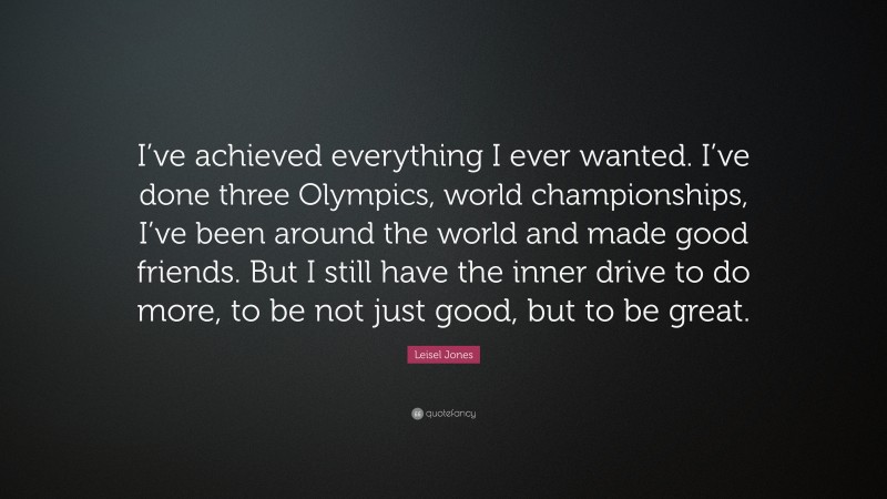 Leisel Jones Quote: “I’ve achieved everything I ever wanted. I’ve done three Olympics, world championships, I’ve been around the world and made good friends. But I still have the inner drive to do more, to be not just good, but to be great.”