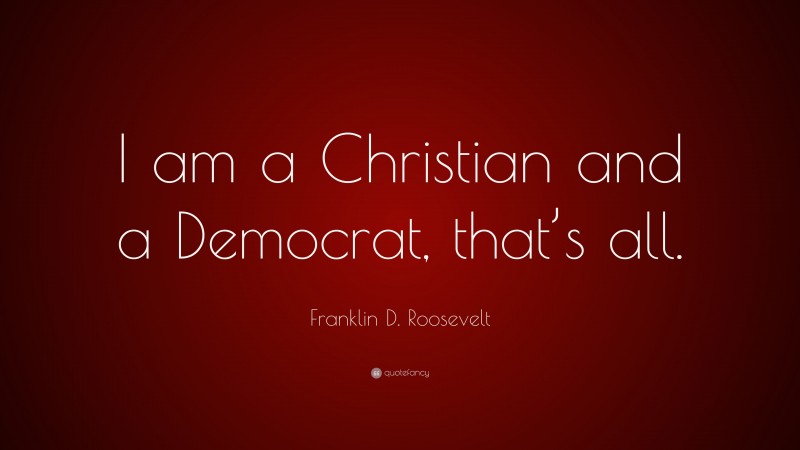 Franklin D. Roosevelt Quote: “I am a Christian and a Democrat, that’s all.”