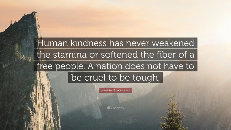 Franklin D. Roosevelt Quote: “Human kindness has never weakened the stamina or softened the fiber of a free people. A nation does not have to be cruel to be tough.”
