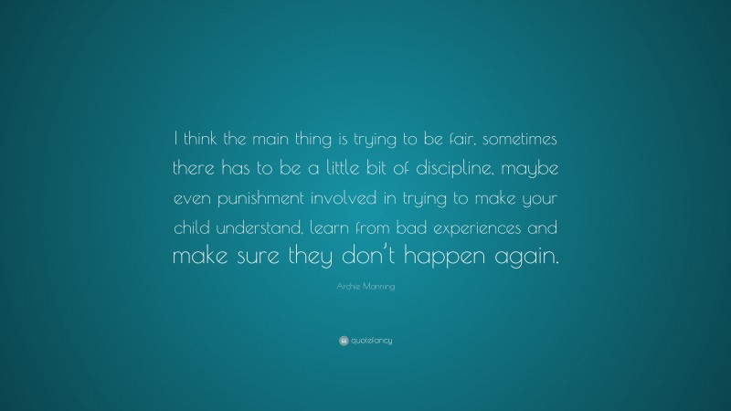 Archie Manning Quote: “I think the main thing is trying to be fair, sometimes there has to be a little bit of discipline, maybe even punishment involved in trying to make your child understand, learn from bad experiences and make sure they don’t happen again.”