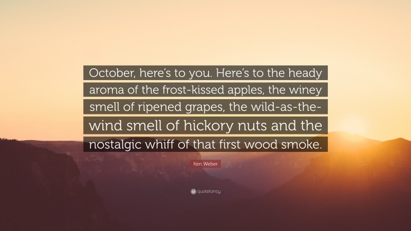 Ken Weber Quote: “October, here’s to you. Here’s to the heady aroma of the frost-kissed apples, the winey smell of ripened grapes, the wild-as-the-wind smell of hickory nuts and the nostalgic whiff of that first wood smoke.”
