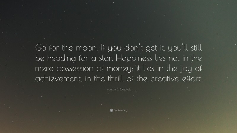 Franklin D. Roosevelt Quote: “Go for the moon. If you don’t get it, you’ll still be heading for a star. Happiness lies not in the mere possession of money; it lies in the joy of achievement, in the thrill of the creative effort.”
