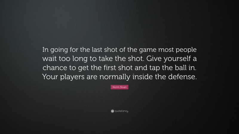 Norm Sloan Quote: “In going for the last shot of the game most people wait too long to take the shot. Give yourself a chance to get the first shot and tap the ball in. Your players are normally inside the defense.”
