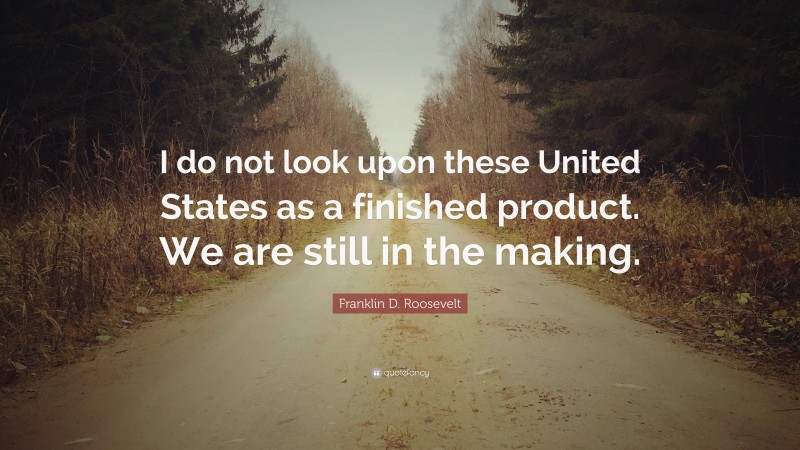 Franklin D. Roosevelt Quote: “I do not look upon these United States as a finished product. We are still in the making.”