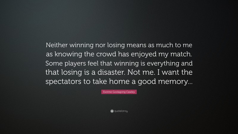 Evonne Goolagong Cawley Quote: “Neither winning nor losing means as much to me as knowing the crowd has enjoyed my match. Some players feel that winning is everything and that losing is a disaster. Not me. I want the spectators to take home a good memory...”