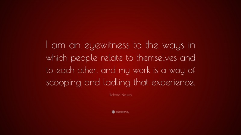 Richard Neutra Quote: “I am an eyewitness to the ways in which people relate to themselves and to each other, and my work is a way of scooping and ladling that experience.”