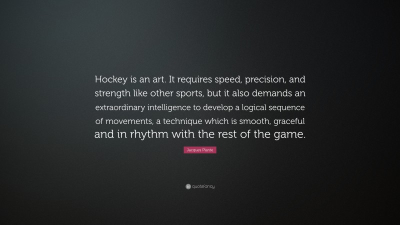 Jacques Plante Quote: “Hockey is an art. It requires speed, precision, and strength like other sports, but it also demands an extraordinary intelligence to develop a logical sequence of movements, a technique which is smooth, graceful and in rhythm with the rest of the game.”