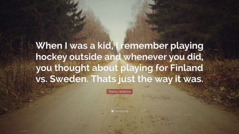 Teemu Selanne Quote: “When I was a kid, I remember playing hockey outside and whenever you did, you thought about playing for Finland vs. Sweden. Thats just the way it was.”