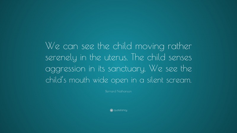 Bernard Nathanson Quote: “We can see the child moving rather serenely in the uterus. The child senses aggression in its sanctuary. We see the child’s mouth wide open in a silent scream.”