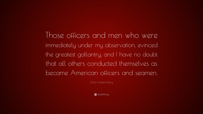 Oliver Hazard Perry Quote: “Those officers and men who were immediately under my observation, evinced the greatest gallantry, and I have no doubt that all others conducted themselves as became American officers and seamen.”