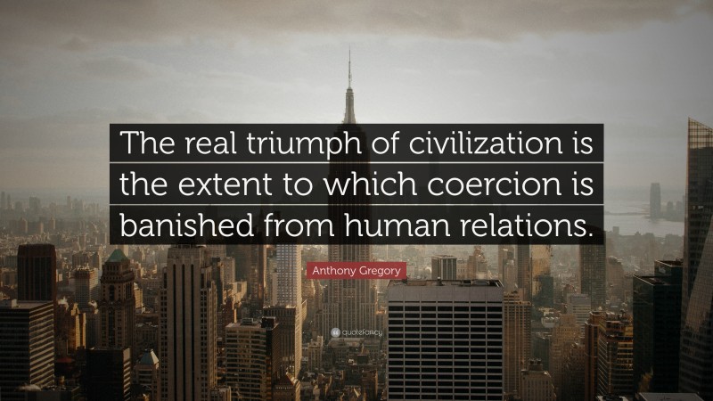 Anthony Gregory Quote: “The real triumph of civilization is the extent to which coercion is banished from human relations.”