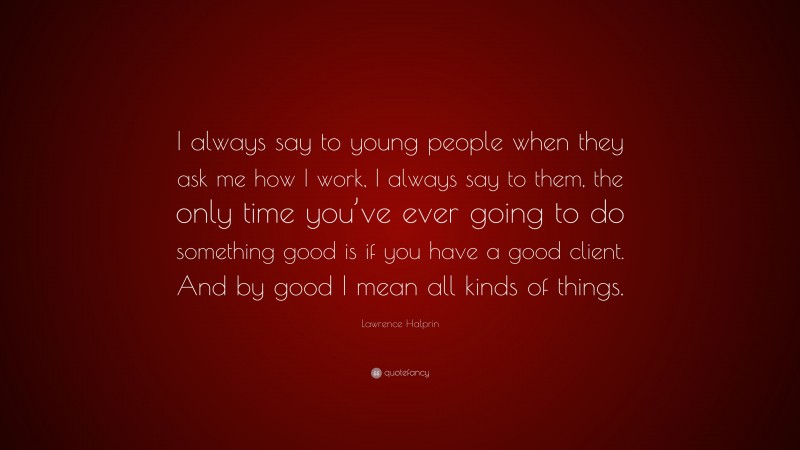 Lawrence Halprin Quote: “I always say to young people when they ask me how I work, I always say to them, the only time you’ve ever going to do something good is if you have a good client. And by good I mean all kinds of things.”