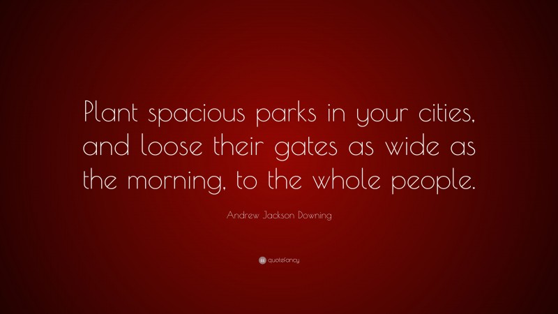 Andrew Jackson Downing Quote: “Plant spacious parks in your cities, and loose their gates as wide as the morning, to the whole people.”