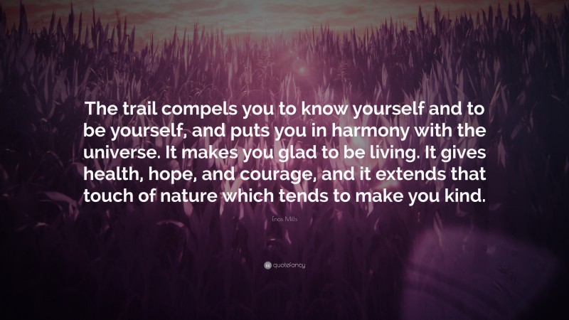 Enos Mills Quote: “The trail compels you to know yourself and to be yourself, and puts you in harmony with the universe. It makes you glad to be living. It gives health, hope, and courage, and it extends that touch of nature which tends to make you kind.”