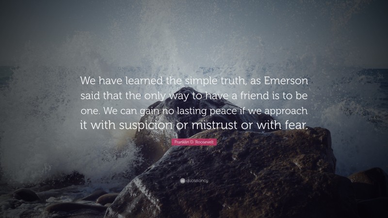 Franklin D. Roosevelt Quote: “We have learned the simple truth, as Emerson said that the only way to have a friend is to be one. We can gain no lasting peace if we approach it with suspicion or mistrust or with fear.”
