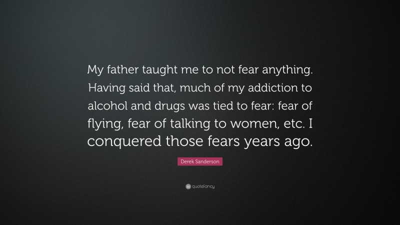 Derek Sanderson Quote: “My father taught me to not fear anything. Having said that, much of my addiction to alcohol and drugs was tied to fear: fear of flying, fear of talking to women, etc. I conquered those fears years ago.”