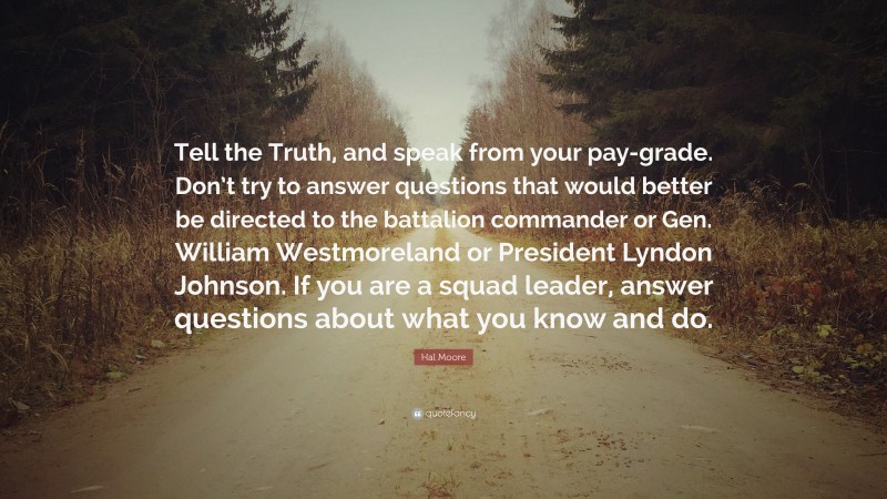 Hal Moore Quote: “Tell the Truth, and speak from your pay-grade. Don’t try to answer questions that would better be directed to the battalion commander or Gen. William Westmoreland or President Lyndon Johnson. If you are a squad leader, answer questions about what you know and do.”