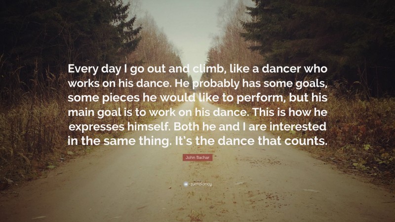 John Bachar Quote: “Every day I go out and climb, like a dancer who works on his dance. He probably has some goals, some pieces he would like to perform, but his main goal is to work on his dance. This is how he expresses himself. Both he and I are interested in the same thing. It’s the dance that counts.”