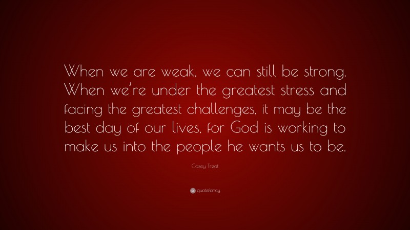 Casey Treat Quote: “When we are weak, we can still be strong. When we’re under the greatest stress and facing the greatest challenges, it may be the best day of our lives, for God is working to make us into the people he wants us to be.”