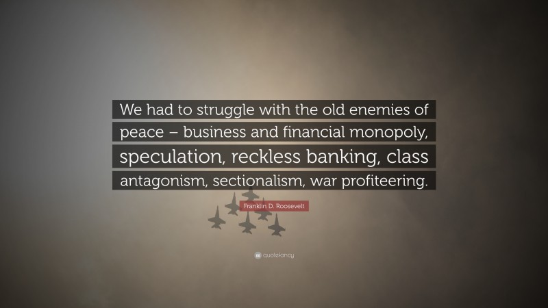 Franklin D. Roosevelt Quote: “We had to struggle with the old enemies of peace – business and financial monopoly, speculation, reckless banking, class antagonism, sectionalism, war profiteering.”