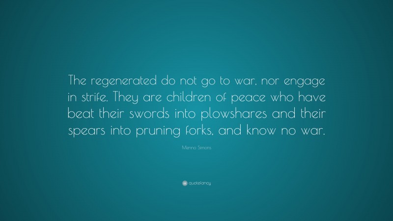 Menno Simons Quote: “The regenerated do not go to war, nor engage in strife. They are children of peace who have beat their swords into plowshares and their spears into pruning forks, and know no war.”