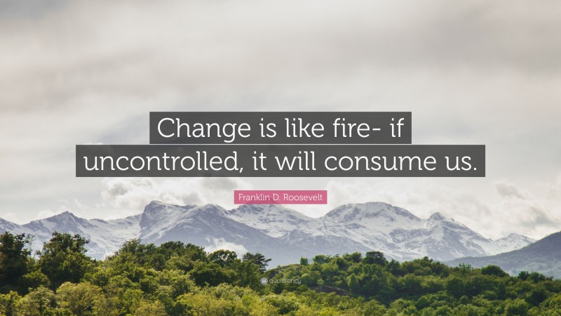 Franklin D. Roosevelt Quote: “Change is like fire- if uncontrolled, it will consume us.”