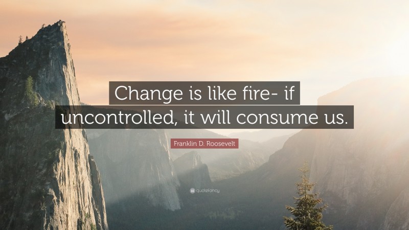 Franklin D. Roosevelt Quote: “Change is like fire- if uncontrolled, it will consume us.”