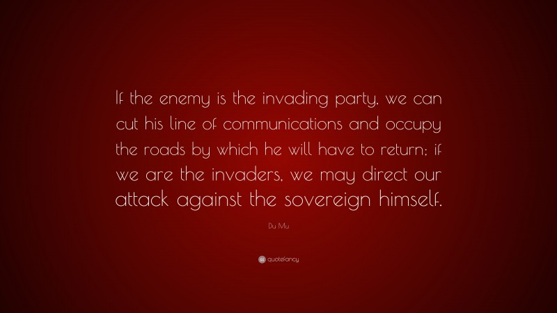 Du Mu Quote: “If the enemy is the invading party, we can cut his line of communications and occupy the roads by which he will have to return; if we are the invaders, we may direct our attack against the sovereign himself.”