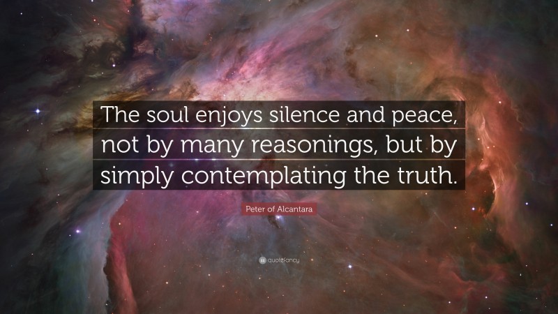 Peter of Alcantara Quote: “The soul enjoys silence and peace, not by many reasonings, but by simply contemplating the truth.”