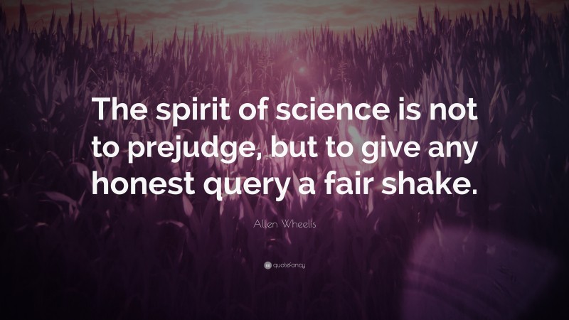 Allen Wheelis Quote: “The spirit of science is not to prejudge, but to give any honest query a fair shake.”