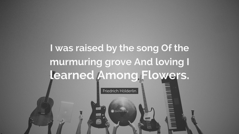 Friedrich Hölderlin Quote: “I was raised by the song Of the murmuring grove And loving I learned Among Flowers.”