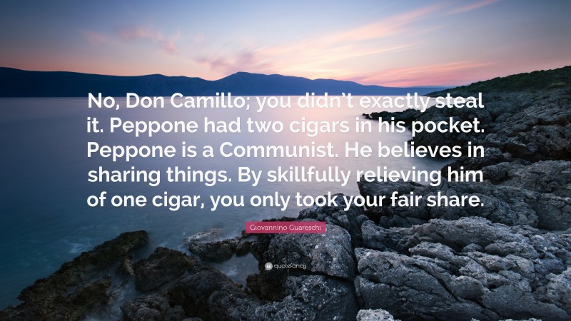 Giovannino Guareschi Quote: “No, Don Camillo; you didn’t exactly steal it. Peppone had two cigars in his pocket. Peppone is a Communist. He believes in sharing things. By skillfully relieving him of one cigar, you only took your fair share.”