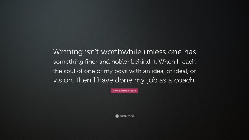 Amos Alonzo Stagg Quote: “Winning isn’t worthwhile unless one has something finer and nobler behind it. When I reach the soul of one of my boys with an idea, or ideal, or vision, then I have done my job as a coach.”