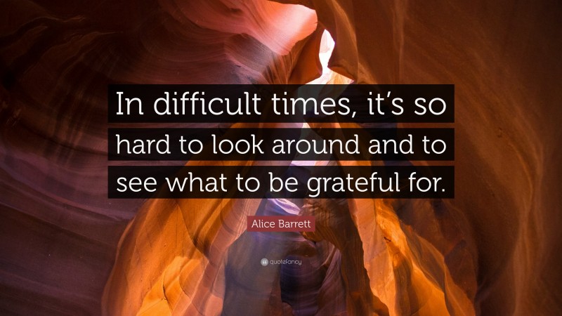 Alice Barrett Quote: “In difficult times, it’s so hard to look around and to see what to be grateful for.”