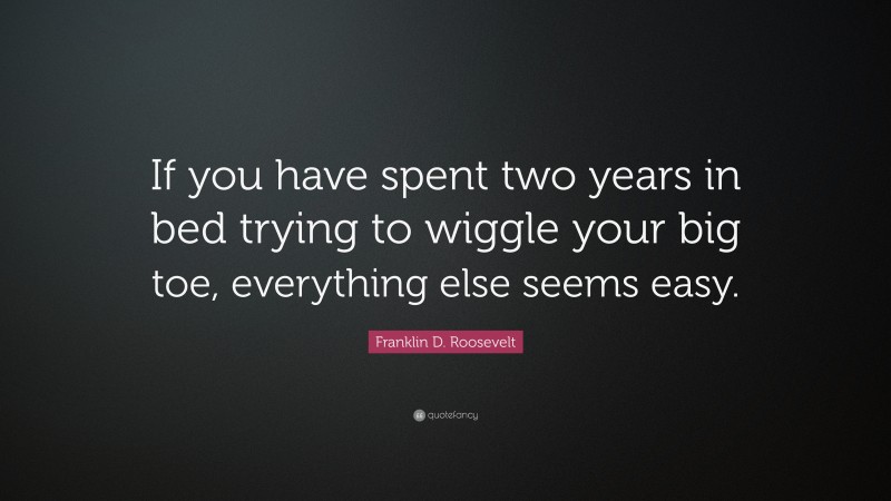 Franklin D. Roosevelt Quote: “If you have spent two years in bed trying to wiggle your big toe, everything else seems easy.”
