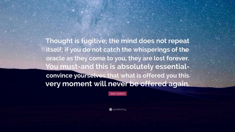 Jean Guitton Quote: “Thought is fugitive; the mind does not repeat itself; if you do not catch the whisperings of the oracle as they come to you, they are lost forever. You must-and this is absolutely essential-convince yourselves that what is offered you this very moment will never be offered again.”