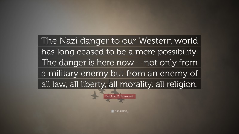 Franklin D. Roosevelt Quote: “The Nazi danger to our Western world has long ceased to be a mere possibility. The danger is here now – not only from a military enemy but from an enemy of all law, all liberty, all morality, all religion.”