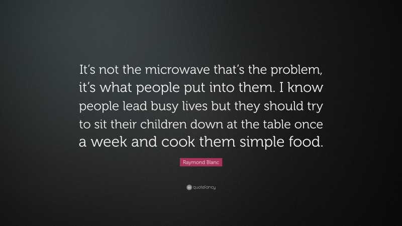 Raymond Blanc Quote: “It’s not the microwave that’s the problem, it’s what people put into them. I know people lead busy lives but they should try to sit their children down at the table once a week and cook them simple food.”