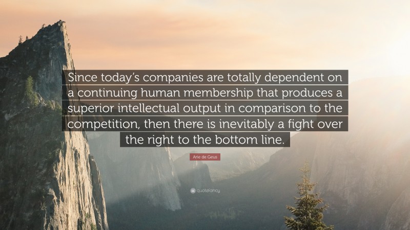 Arie de Geus Quote: “Since today’s companies are totally dependent on a continuing human membership that produces a superior intellectual output in comparison to the competition, then there is inevitably a fight over the right to the bottom line.”