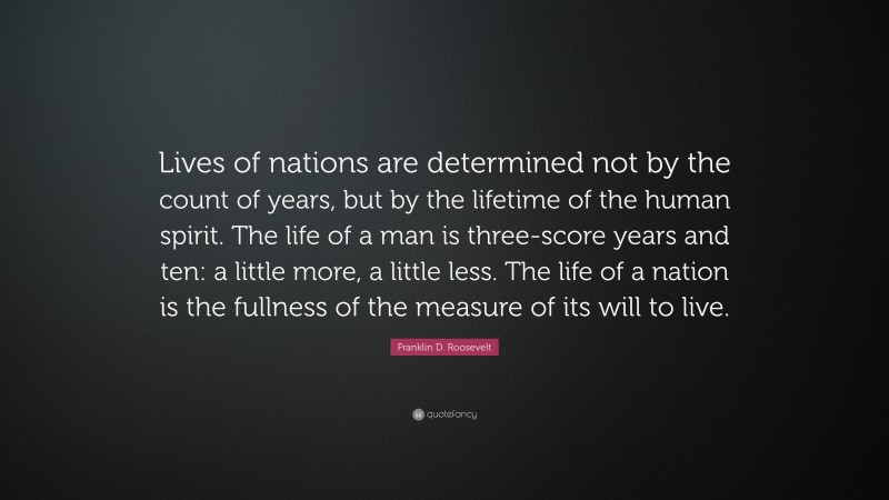 Franklin D. Roosevelt Quote: “Lives of nations are determined not by the count of years, but by the lifetime of the human spirit. The life of a man is three-score years and ten: a little more, a little less. The life of a nation is the fullness of the measure of its will to live.”