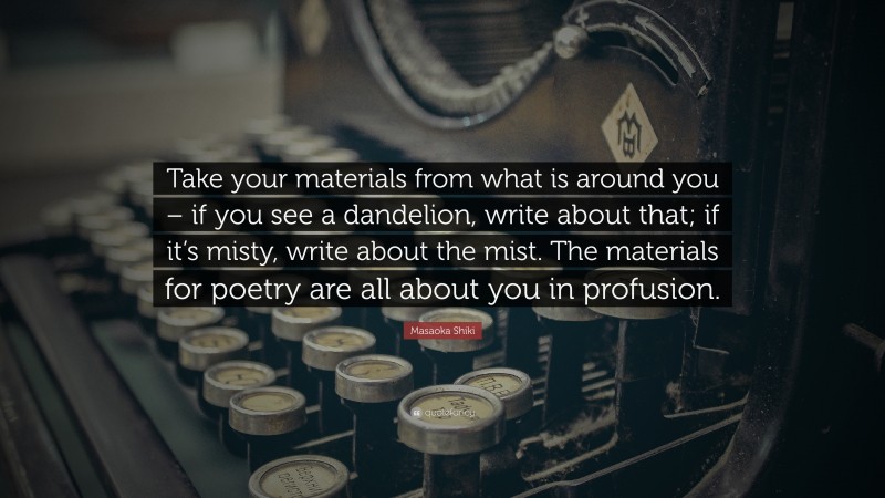 Masaoka Shiki Quote: “Take your materials from what is around you – if you see a dandelion, write about that; if it’s misty, write about the mist. The materials for poetry are all about you in profusion.”