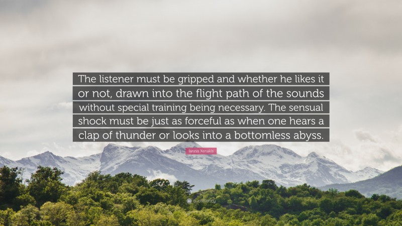 Iannis Xenakis Quote: “The listener must be gripped and whether he likes it or not, drawn into the flight path of the sounds without special training being necessary. The sensual shock must be just as forceful as when one hears a clap of thunder or looks into a bottomless abyss.”