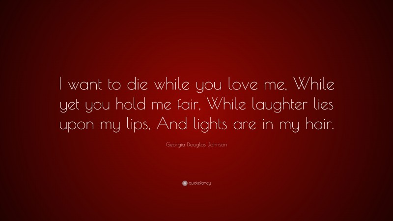 Georgia Douglas Johnson Quote: “I want to die while you love me, While yet you hold me fair, While laughter lies upon my lips, And lights are in my hair.”