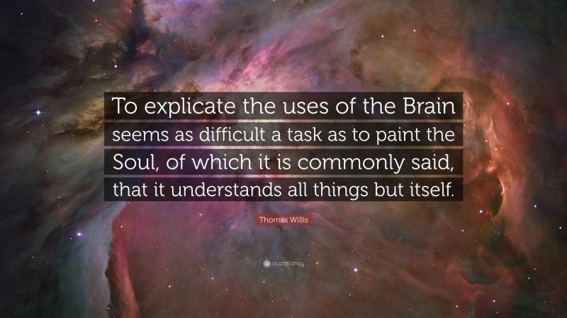 Thomas Willis Quote: “To explicate the uses of the Brain seems as difficult a task as to paint the Soul, of which it is commonly said, that it understands all things but itself.”