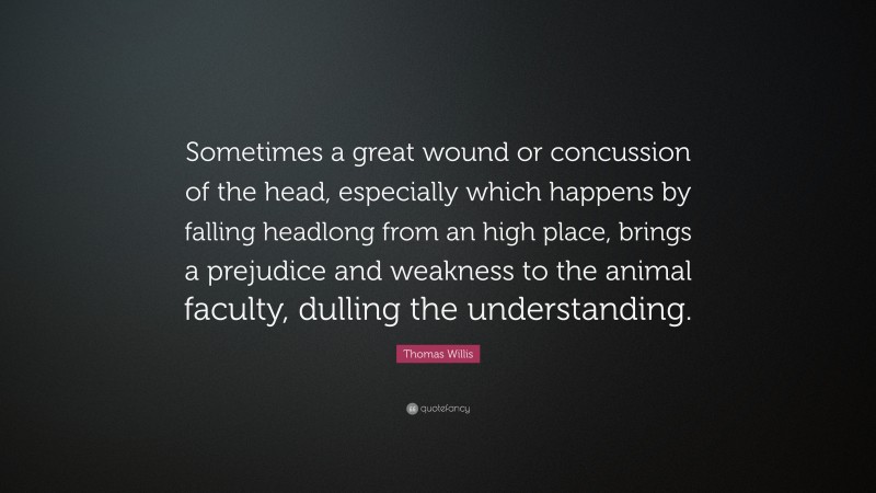 Thomas Willis Quote: “Sometimes a great wound or concussion of the head, especially which happens by falling headlong from an high place, brings a prejudice and weakness to the animal faculty, dulling the understanding.”