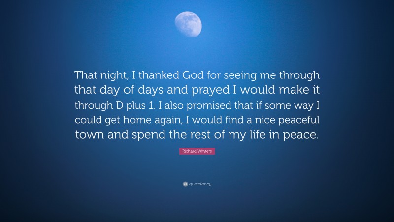 Richard Winters Quote: “That night, I thanked God for seeing me through that day of days and prayed I would make it through D plus 1. I also promised that if some way I could get home again, I would find a nice peaceful town and spend the rest of my life in peace.”