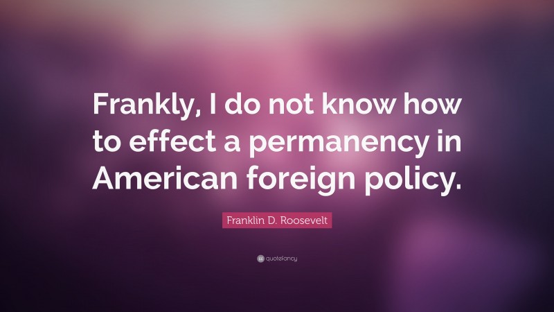 Franklin D. Roosevelt Quote: “Frankly, I do not know how to effect a permanency in American foreign policy.”